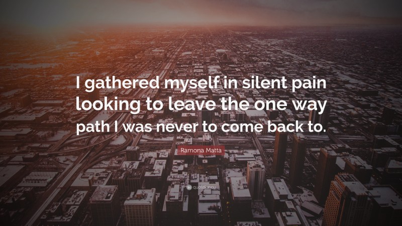 Ramona Matta Quote: “I gathered myself in silent pain looking to leave the one way path I was never to come back to.”