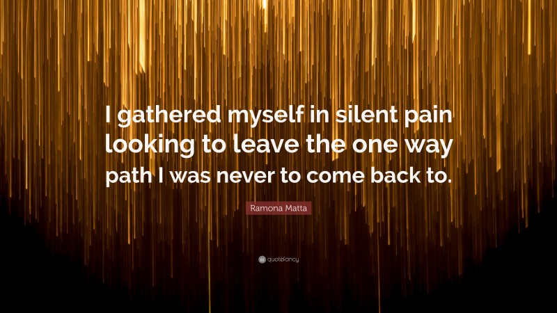 Ramona Matta Quote: “I gathered myself in silent pain looking to leave the one way path I was never to come back to.”