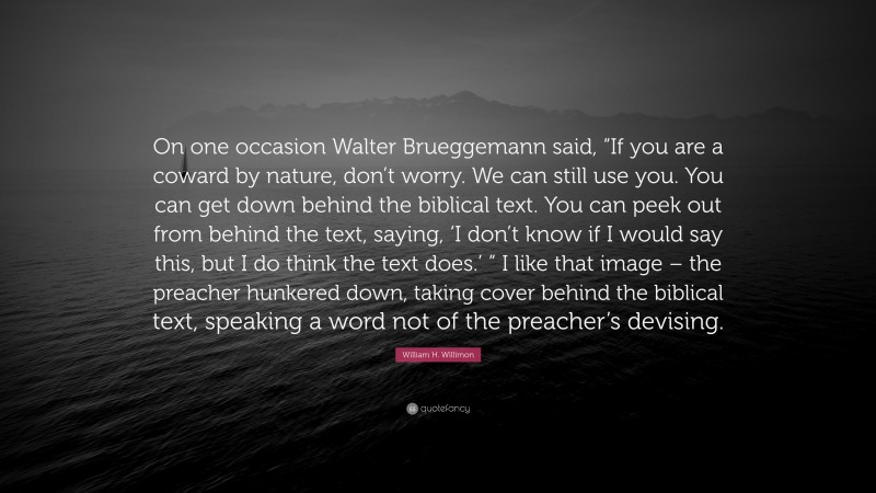 William H. Willimon Quote: “On one occasion Walter Brueggemann said, “If you are a coward by nature, don’t worry. We can still use you. You can get down behind the biblical text. You can peek out from behind the text, saying, ‘I don’t know if I would say this, but I do think the text does.’ ” I like that image – the preacher hunkered down, taking cover behind the biblical text, speaking a word not of the preacher’s devising.”