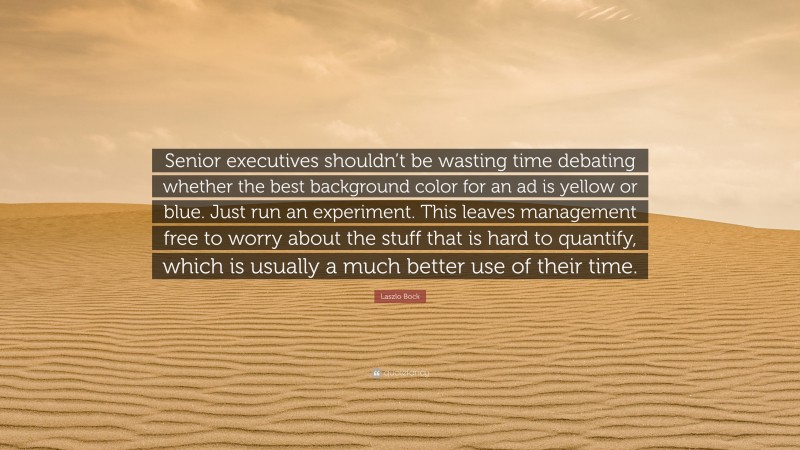 Laszlo Bock Quote: “Senior executives shouldn’t be wasting time debating whether the best background color for an ad is yellow or blue. Just run an experiment. This leaves management free to worry about the stuff that is hard to quantify, which is usually a much better use of their time.”