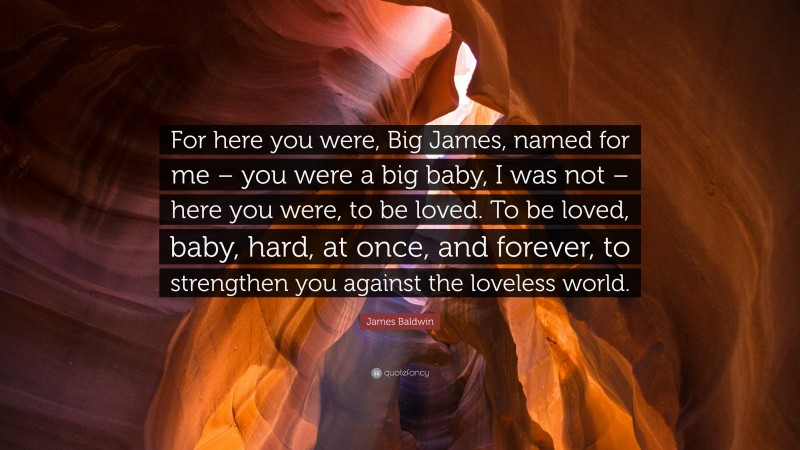 James Baldwin Quote: “For here you were, Big James, named for me – you were a big baby, I was not – here you were, to be loved. To be loved, baby, hard, at once, and forever, to strengthen you against the loveless world.”