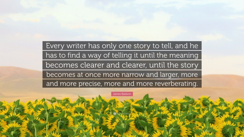James Baldwin Quote: “Every writer has only one story to tell, and he has to find a way of telling it until the meaning becomes clearer and clearer, until the story becomes at once more narrow and larger, more and more precise, more and more reverberating.”