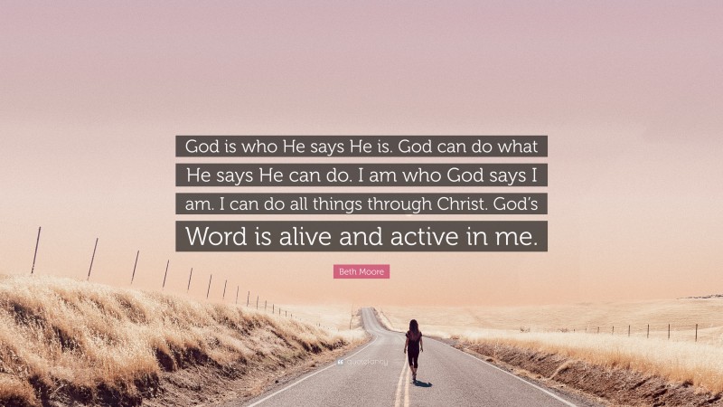 Beth Moore Quote: “God is who He says He is. God can do what He says He can do. I am who God says I am. I can do all things through Christ. God’s Word is alive and active in me.”