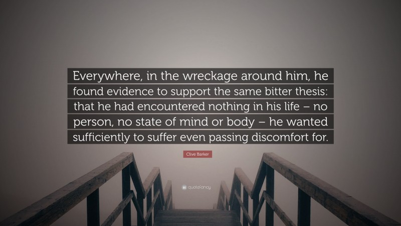 Clive Barker Quote: “Everywhere, in the wreckage around him, he found evidence to support the same bitter thesis: that he had encountered nothing in his life – no person, no state of mind or body – he wanted sufficiently to suffer even passing discomfort for.”