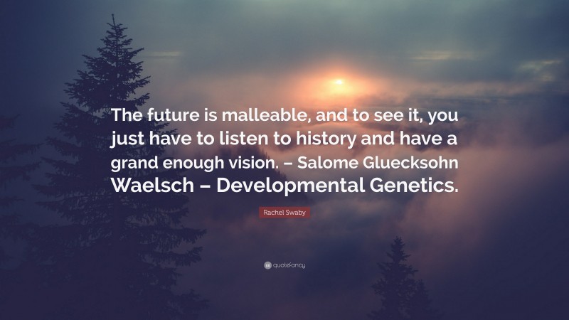 Rachel Swaby Quote: “The future is malleable, and to see it, you just have to listen to history and have a grand enough vision. – Salome Gluecksohn Waelsch – Developmental Genetics.”