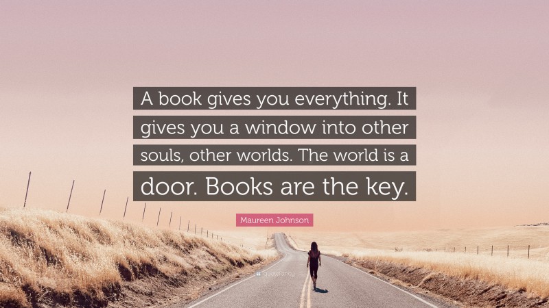 Maureen Johnson Quote: “A book gives you everything. It gives you a window into other souls, other worlds. The world is a door. Books are the key.”