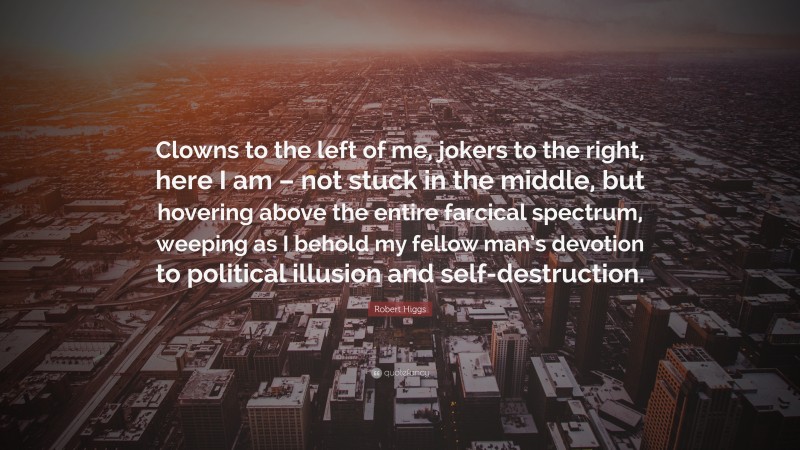 Robert Higgs Quote: “Clowns to the left of me, jokers to the right, here I am – not stuck in the middle, but hovering above the entire farcical spectrum, weeping as I behold my fellow man’s devotion to political illusion and self-destruction.”