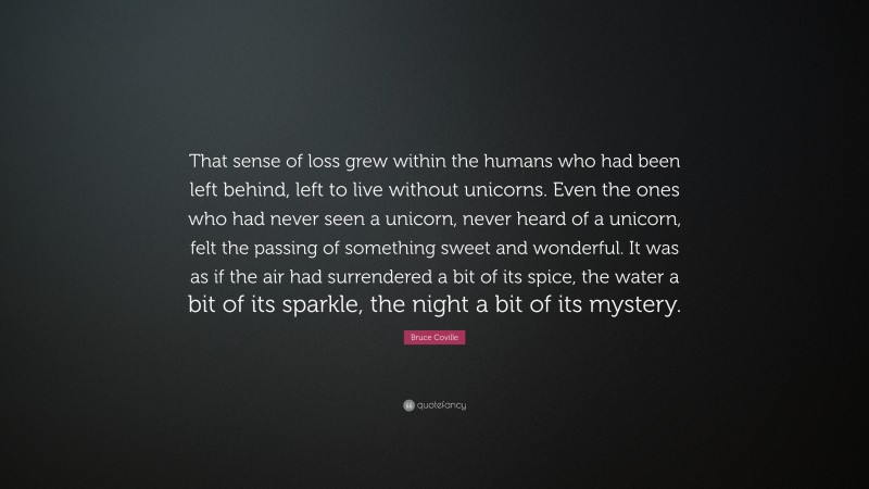 Bruce Coville Quote: “That sense of loss grew within the humans who had been left behind, left to live without unicorns. Even the ones who had never seen a unicorn, never heard of a unicorn, felt the passing of something sweet and wonderful. It was as if the air had surrendered a bit of its spice, the water a bit of its sparkle, the night a bit of its mystery.”