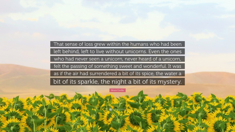 Bruce Coville Quote: “That sense of loss grew within the humans who had been left behind, left to live without unicorns. Even the ones who had never seen a unicorn, never heard of a unicorn, felt the passing of something sweet and wonderful. It was as if the air had surrendered a bit of its spice, the water a bit of its sparkle, the night a bit of its mystery.”