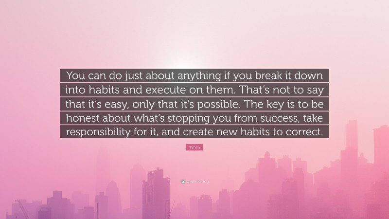 Tynan Quote: “You can do just about anything if you break it down into habits and execute on them. That’s not to say that it’s easy, only that it’s possible. The key is to be honest about what’s stopping you from success, take responsibility for it, and create new habits to correct.”