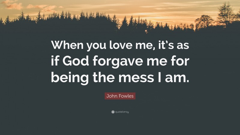 John Fowles Quote: “When you love me, it’s as if God forgave me for being the mess I am.”