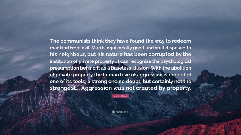 The communists think they have found the way to redeem mankind from evil. Man is equivocally good and well disposed to his neighbour, but his nature has been corrupted by the institution of private property... I can recognize the psychological presumption behind it as a baseless illusion. With the abolition of private property the human love of aggression is robbed of one of its tools, a strong one no doubt, but certainly not the strongest... Aggression was not created by property.