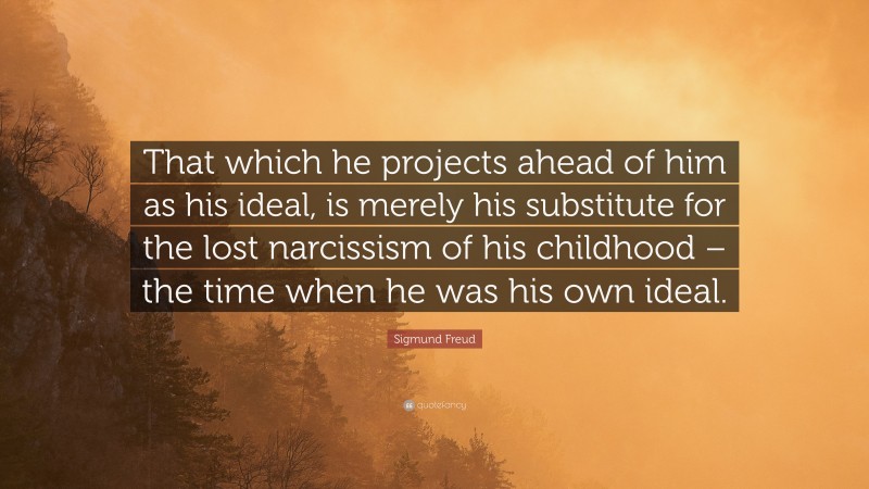 Sigmund Freud Quote: “That which he projects ahead of him as his ideal, is merely his substitute for the lost narcissism of his childhood – the time when he was his own ideal.”