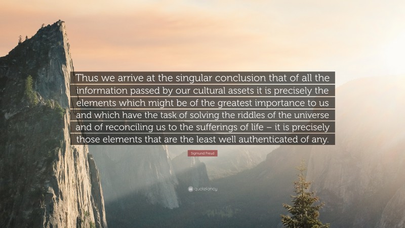 Sigmund Freud Quote: “Thus we arrive at the singular conclusion that of all the information passed by our cultural assets it is precisely the elements which might be of the greatest importance to us and which have the task of solving the riddles of the universe and of reconciling us to the sufferings of life – it is precisely those elements that are the least well authenticated of any.”