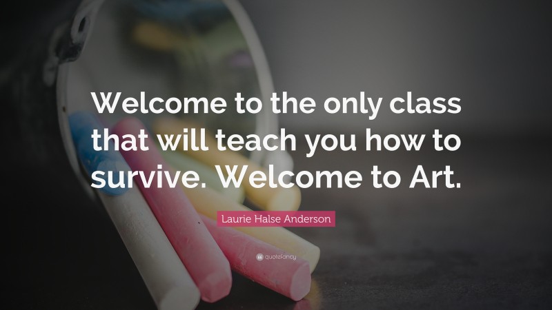 Laurie Halse Anderson Quote: “Welcome to the only class that will teach you how to survive. Welcome to Art.”