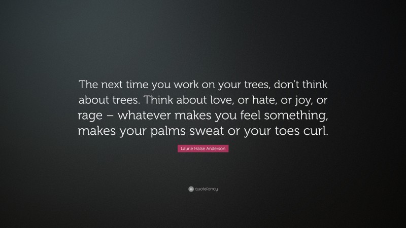 Laurie Halse Anderson Quote: “The next time you work on your trees, don’t think about trees. Think about love, or hate, or joy, or rage – whatever makes you feel something, makes your palms sweat or your toes curl.”
