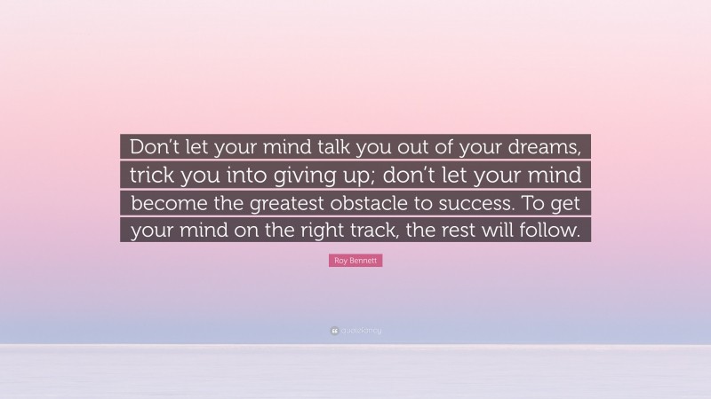 Roy Bennett Quote: “Don’t let your mind talk you out of your dreams, trick you into giving up; don’t let your mind become the greatest obstacle to success. To get your mind on the right track, the rest will follow.”