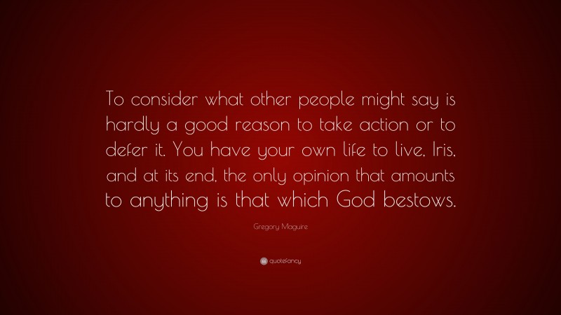 Gregory Maguire Quote: “To consider what other people might say is hardly a good reason to take action or to defer it. You have your own life to live, Iris, and at its end, the only opinion that amounts to anything is that which God bestows.”