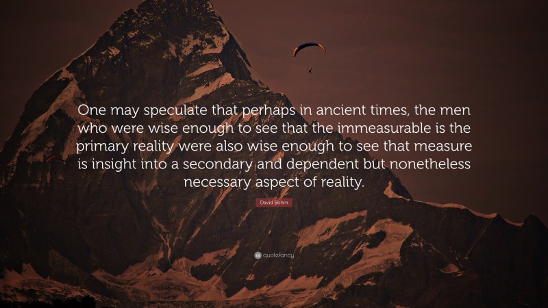 David Bohm Quote: “One may speculate that perhaps in ancient times, the men who were wise enough to see that the immeasurable is the primary reality were also wise enough to see that measure is insight into a secondary and dependent but nonetheless necessary aspect of reality.”