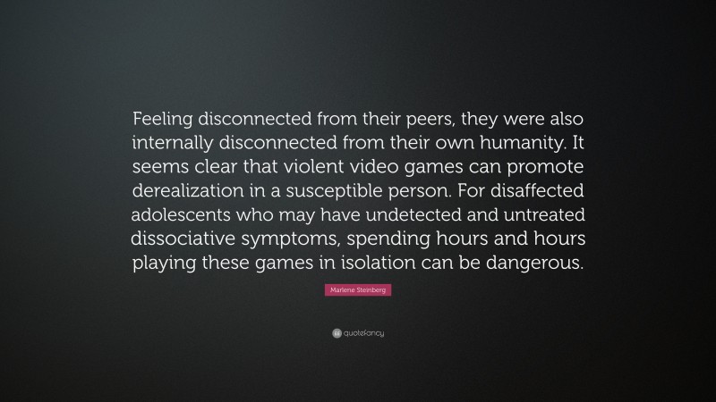Marlene Steinberg Quote: “Feeling disconnected from their peers, they were also internally disconnected from their own humanity. It seems clear that violent video games can promote derealization in a susceptible person. For disaffected adolescents who may have undetected and untreated dissociative symptoms, spending hours and hours playing these games in isolation can be dangerous.”