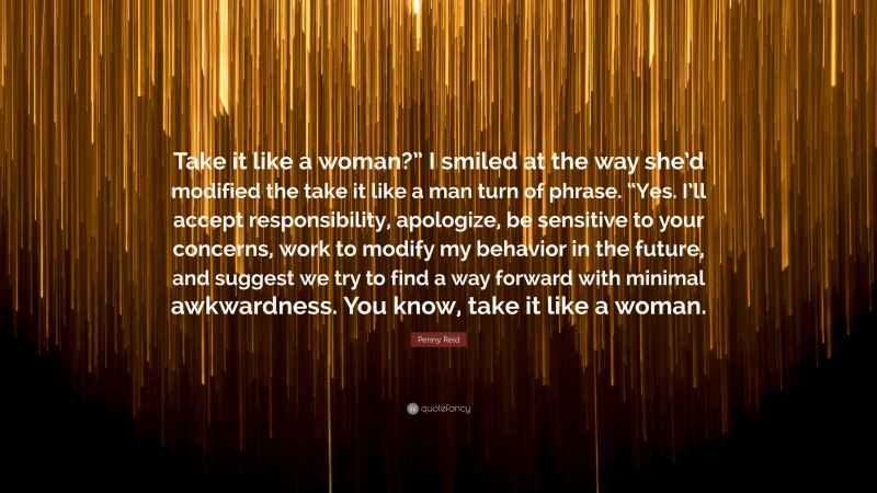 Penny Reid Quote: “Take it like a woman?” I smiled at the way she’d modified the take it like a man turn of phrase. “Yes. I’ll accept responsibility, apologize, be sensitive to your concerns, work to modify my behavior in the future, and suggest we try to find a way forward with minimal awkwardness. You know, take it like a woman.”