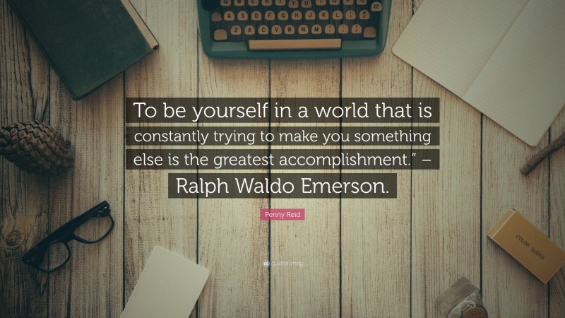 Penny Reid Quote: “To be yourself in a world that is constantly trying to make you something else is the greatest accomplishment.” – Ralph Waldo Emerson.”