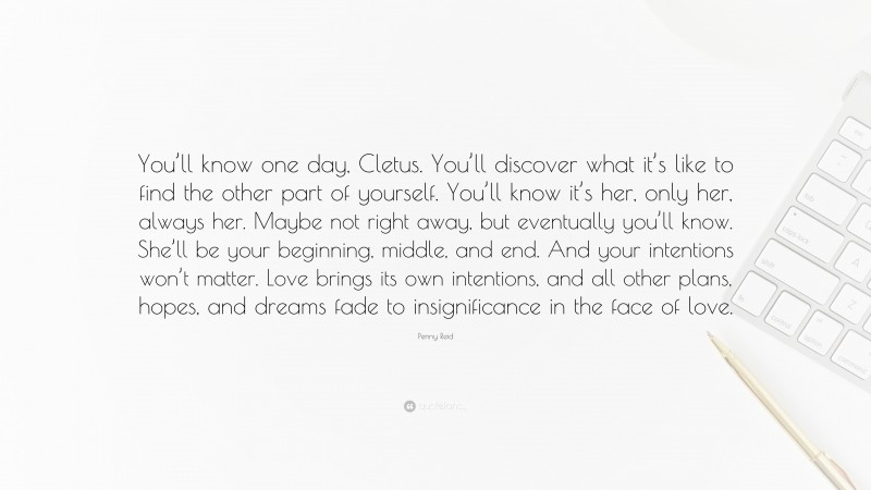 Penny Reid Quote: “You’ll know one day, Cletus. You’ll discover what it’s like to find the other part of yourself. You’ll know it’s her, only her, always her. Maybe not right away, but eventually you’ll know. She’ll be your beginning, middle, and end. And your intentions won’t matter. Love brings its own intentions, and all other plans, hopes, and dreams fade to insignificance in the face of love.”