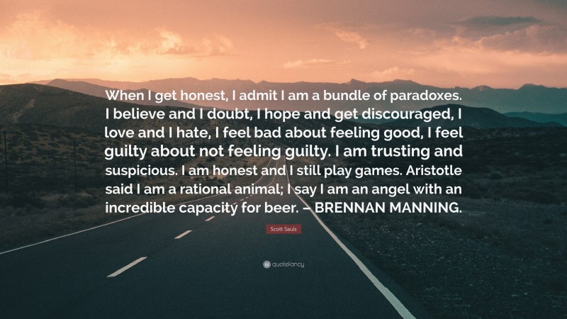 Scott Sauls Quote: “When I get honest, I admit I am a bundle of paradoxes. I believe and I doubt, I hope and get discouraged, I love and I hate, I feel bad about feeling good, I feel guilty about not feeling guilty. I am trusting and suspicious. I am honest and I still play games. Aristotle said I am a rational animal; I say I am an angel with an incredible capacity for beer. – BRENNAN MANNING.”