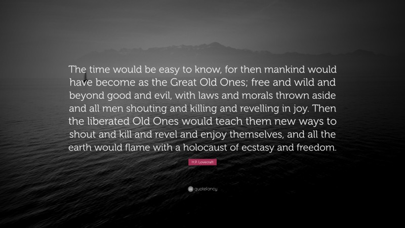 H.P. Lovecraft Quote: “The time would be easy to know, for then mankind would have become as the Great Old Ones; free and wild and beyond good and evil, with laws and morals thrown aside and all men shouting and killing and revelling in joy. Then the liberated Old Ones would teach them new ways to shout and kill and revel and enjoy themselves, and all the earth would flame with a holocaust of ecstasy and freedom.”