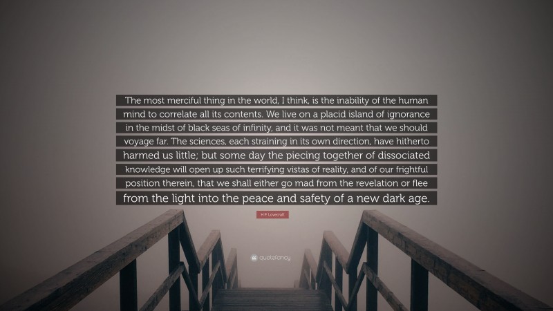 H.P. Lovecraft Quote: “The most merciful thing in the world, I think, is the inability of the human mind to correlate all its contents. We live on a placid island of ignorance in the midst of black seas of infinity, and it was not meant that we should voyage far. The sciences, each straining in its own direction, have hitherto harmed us little; but some day the piecing together of dissociated knowledge will open up such terrifying vistas of reality, and of our frightful position therein, that we shall either go mad from the revelation or flee from the light into the peace and safety of a new dark age.”