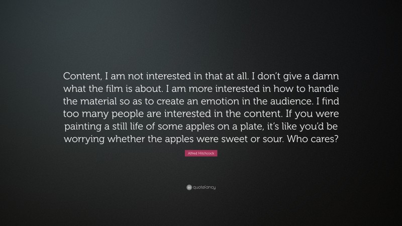 Alfred Hitchcock Quote: “Content, I am not interested in that at all. I don’t give a damn what the film is about. I am more interested in how to handle the material so as to create an emotion in the audience. I find too many people are interested in the content. If you were painting a still life of some apples on a plate, it’s like you’d be worrying whether the apples were sweet or sour. Who cares?”
