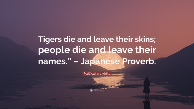 Mzilikazi wa Afrika Quote: “Tigers die and leave their skins; people die and leave their names.” – Japanese Proverb.”