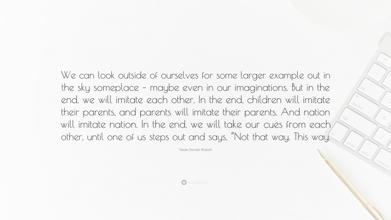 Neale Donald Walsch Quote: “We can look outside of ourselves for some larger example out in the sky someplace – maybe even in our imaginations. But in the end, we will imitate each other. In the end, children will imitate their parents, and parents will imitate their parents. And nation will imitate nation. In the end, we will take our cues from each other, until one of us steps out and says, “Not that way. This way.”