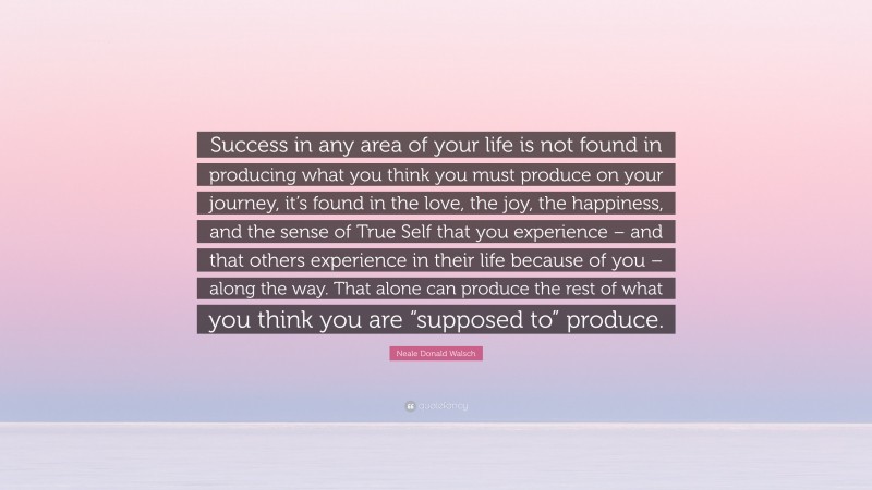Neale Donald Walsch Quote: “Success in any area of your life is not found in producing what you think you must produce on your journey, it’s found in the love, the joy, the happiness, and the sense of True Self that you experience – and that others experience in their life because of you – along the way. That alone can produce the rest of what you think you are “supposed to” produce.”