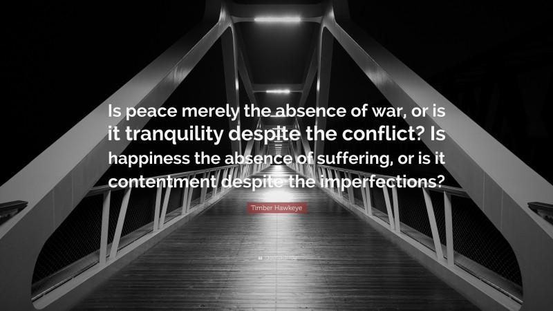 Timber Hawkeye Quote: “Is peace merely the absence of war, or is it tranquility despite the conflict? Is happiness the absence of suffering, or is it contentment despite the imperfections?”