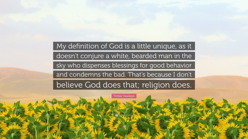 Timber Hawkeye Quote: “My definition of God is a little unique, as it doesn’t conjure a white, bearded man in the sky who dispenses blessings for good behavior and condemns the bad. That’s because I don’t believe God does that; religion does.”