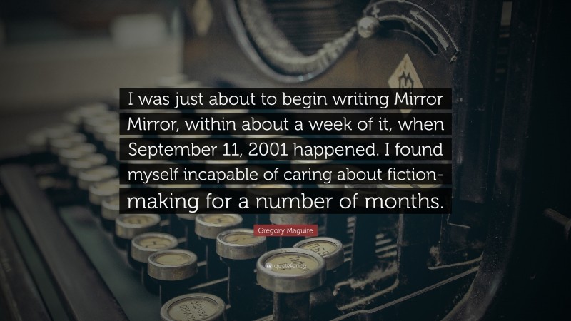 Gregory Maguire Quote: “I was just about to begin writing Mirror Mirror, within about a week of it, when September 11, 2001 happened. I found myself incapable of caring about fiction-making for a number of months.”