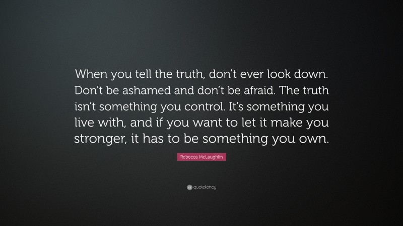 Rebecca McLaughlin Quote: “When you tell the truth, don’t ever look down. Don’t be ashamed and don’t be afraid. The truth isn’t something you control. It’s something you live with, and if you want to let it make you stronger, it has to be something you own.”