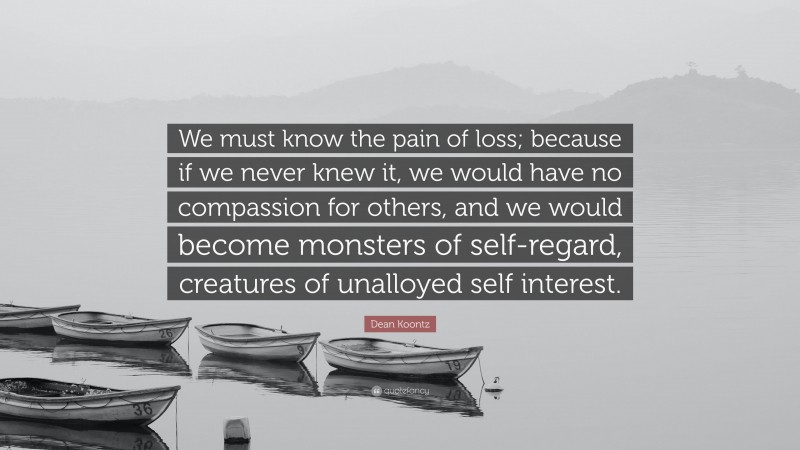 Dean Koontz Quote: “We must know the pain of loss; because if we never knew it, we would have no compassion for others, and we would become monsters of self-regard, creatures of unalloyed self interest.”