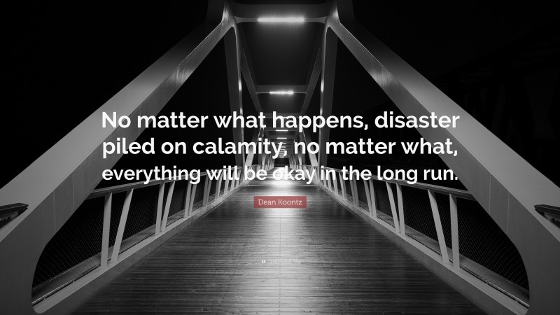 Dean Koontz Quote: “No matter what happens, disaster piled on calamity, no matter what, everything will be okay in the long run.”
