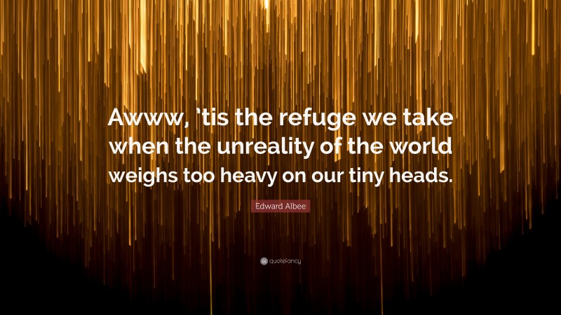 Edward Albee Quote: “Awww, ’tis the refuge we take when the unreality of the world weighs too heavy on our tiny heads.”