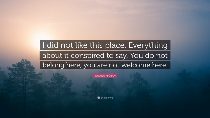 Jacqueline Carey Quote: “I did not like this place. Everything about it conspired to say, You do not belong here, you are not welcome here.”