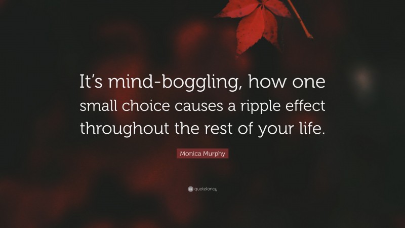 Monica Murphy Quote: “It’s mind-boggling, how one small choice causes a ripple effect throughout the rest of your life.”