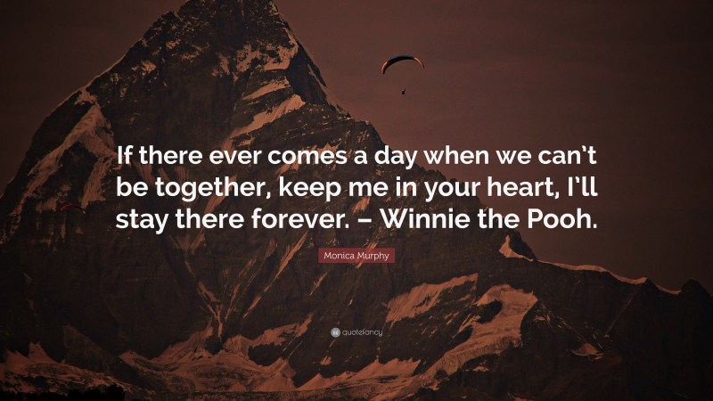 Monica Murphy Quote: “If there ever comes a day when we can’t be together, keep me in your heart, I’ll stay there forever. – Winnie the Pooh.”
