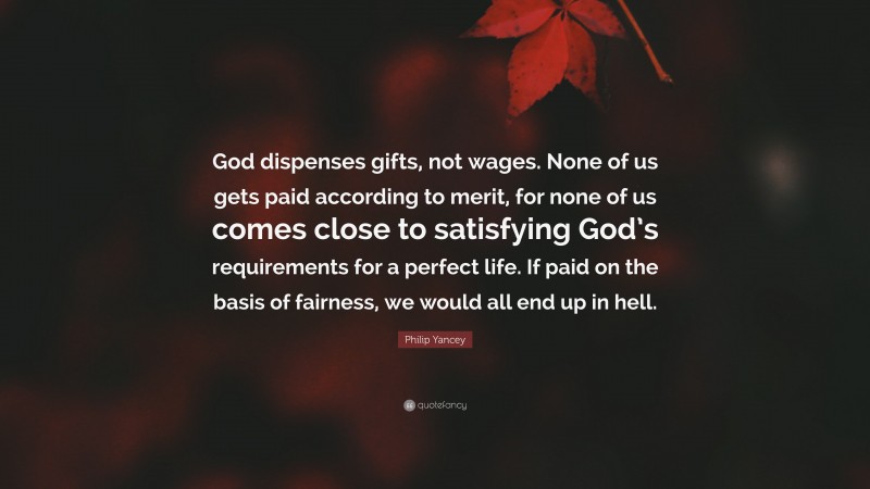 Philip Yancey Quote: “God dispenses gifts, not wages. None of us gets paid according to merit, for none of us comes close to satisfying God’s requirements for a perfect life. If paid on the basis of fairness, we would all end up in hell.”