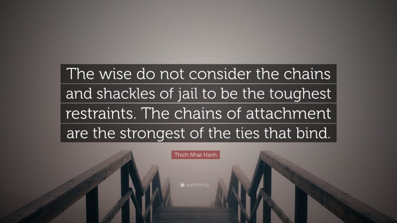 Thich Nhat Hanh Quote: “The wise do not consider the chains and shackles of jail to be the toughest restraints. The chains of attachment are the strongest of the ties that bind.”