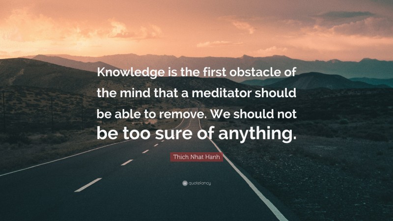 Thich Nhat Hanh Quote: “Knowledge is the first obstacle of the mind that a meditator should be able to remove. We should not be too sure of anything.”