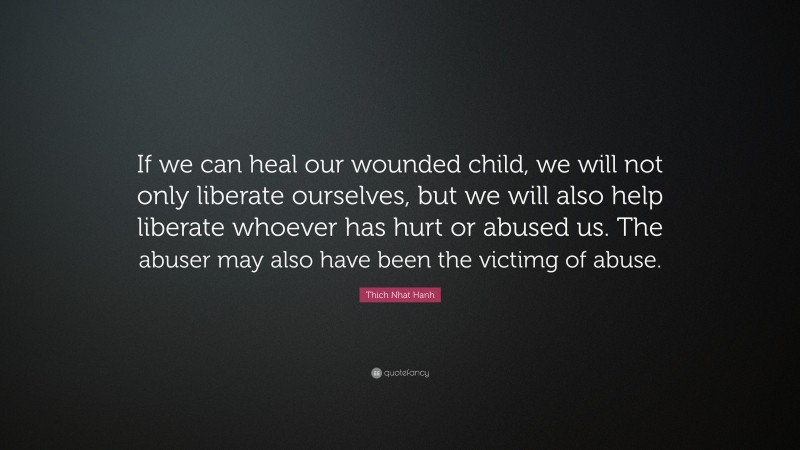Thich Nhat Hanh Quote: “If we can heal our wounded child, we will not only liberate ourselves, but we will also help liberate whoever has hurt or abused us. The abuser may also have been the victimg of abuse.”