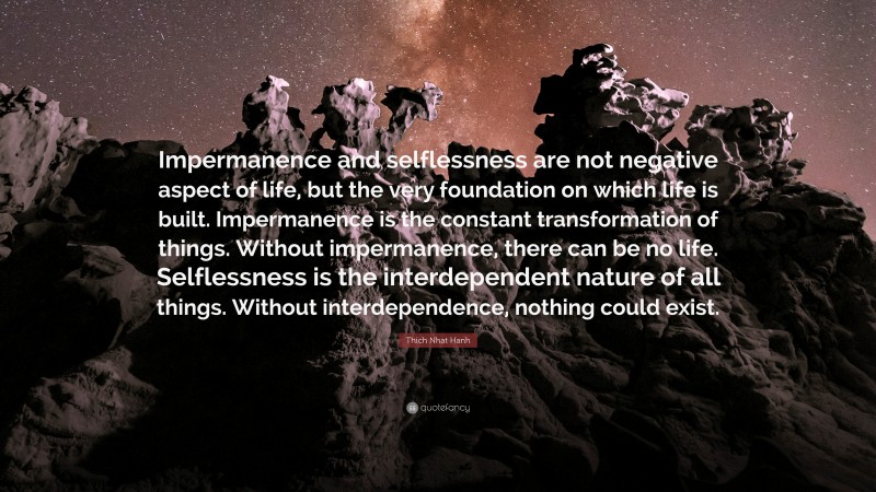 Thich Nhat Hanh Quote: “Impermanence and selflessness are not negative aspect of life, but the very foundation on which life is built. Impermanence is the constant transformation of things. Without impermanence, there can be no life. Selflessness is the interdependent nature of all things. Without interdependence, nothing could exist.”