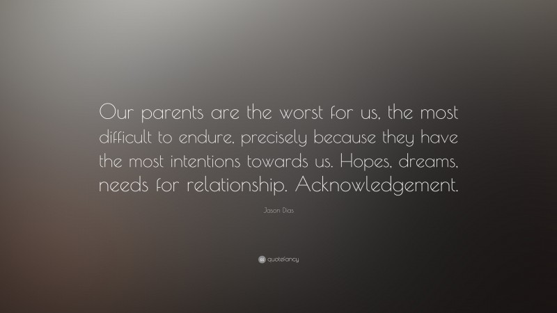 Jason Dias Quote: “Our parents are the worst for us, the most difficult to endure, precisely because they have the most intentions towards us. Hopes, dreams, needs for relationship. Acknowledgement.”